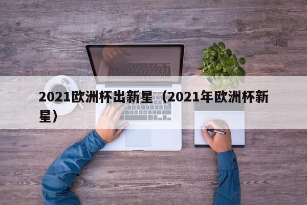 2021欧洲杯出新星（2021年欧洲杯新星）