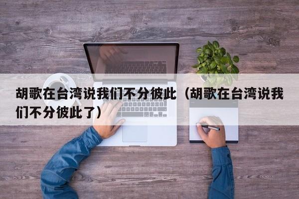 胡歌在台湾说我们不分彼此（胡歌在台湾说我们不分彼此了）