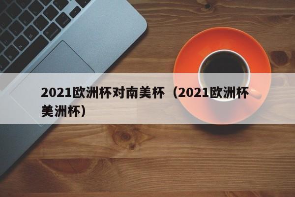 2021欧洲杯对南美杯（2021欧洲杯 美洲杯）