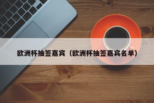 欧洲杯抽签嘉宾（欧洲杯抽签嘉宾名单）