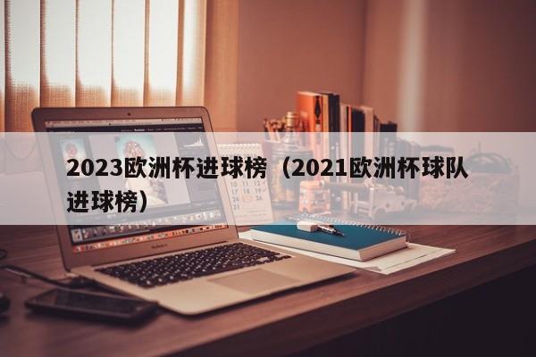 2023欧洲杯进球榜（2021欧洲杯球队进球榜）