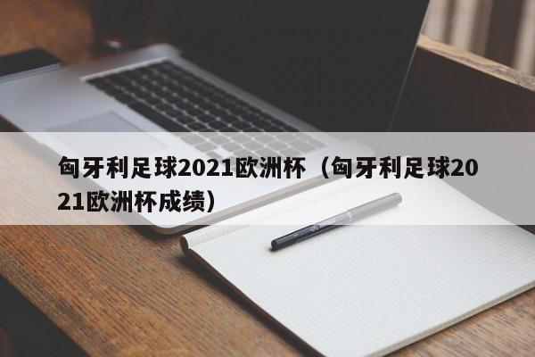 匈牙利足球2021欧洲杯（匈牙利足球2021欧洲杯成绩）