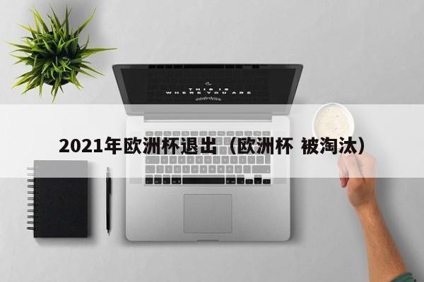 2021年欧洲杯退出（欧洲杯 被淘汰）