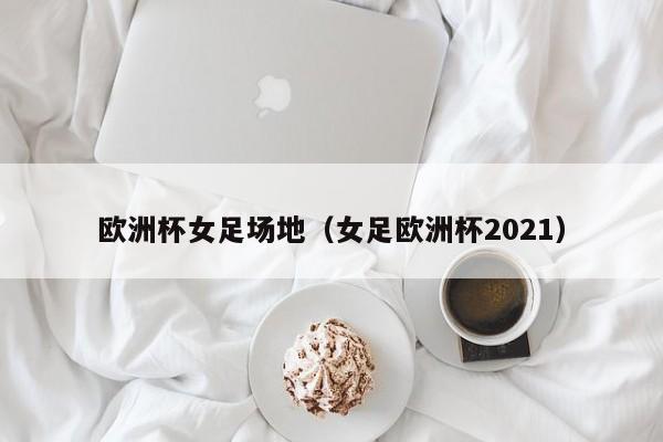 欧洲杯女足场地（女足欧洲杯2021）