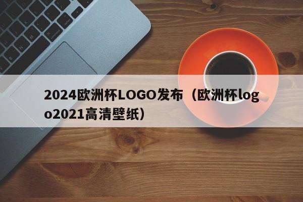 2024欧洲杯LOGO发布（欧洲杯logo2021高清壁纸）