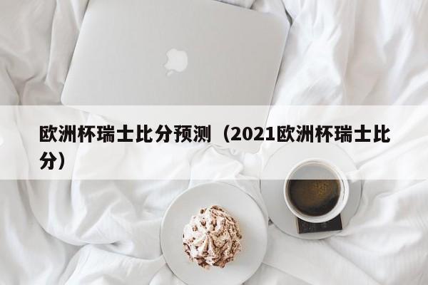 欧洲杯瑞士比分预测（2021欧洲杯瑞士比分）