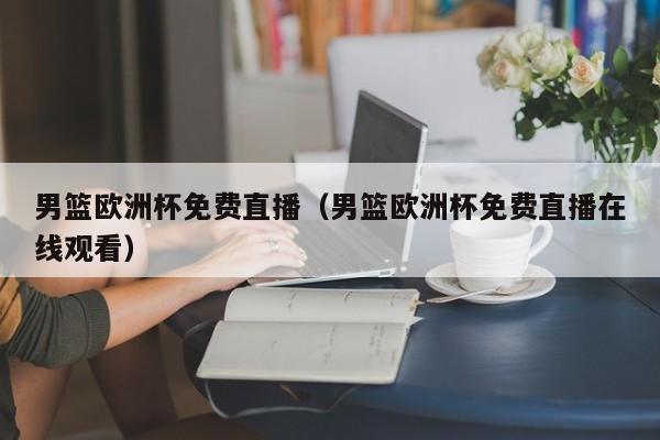 男篮欧洲杯免费直播（男篮欧洲杯免费直播在线观看）