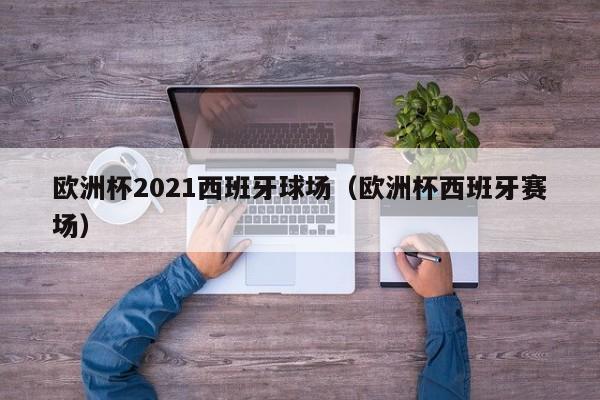 欧洲杯2021西班牙球场（欧洲杯西班牙赛场）