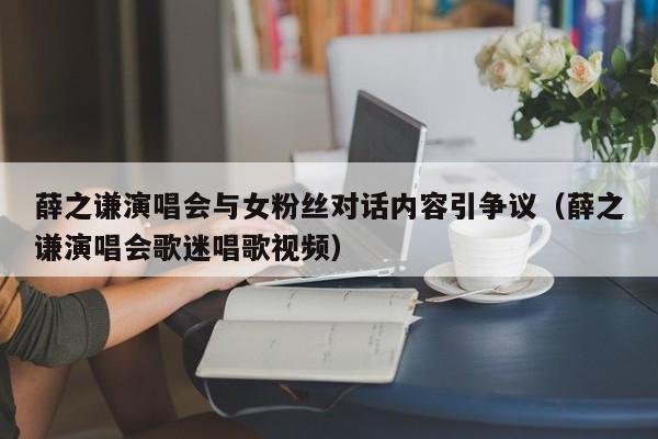 薛之谦演唱会与女粉丝对话内容引争议（薛之谦演唱会歌迷唱歌视频）