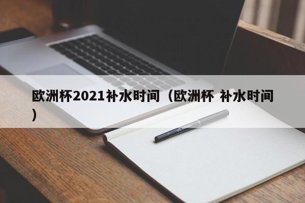 欧洲杯2021补水时间（欧洲杯 补水时间）