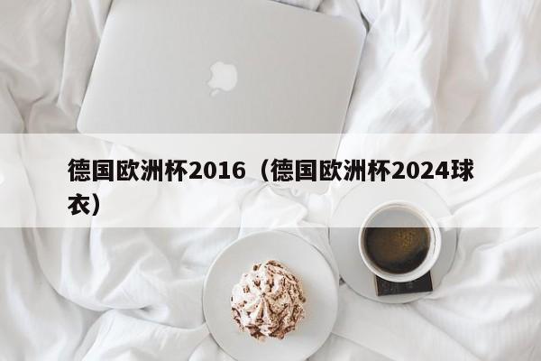 德国欧洲杯2016（德国欧洲杯2024球衣）