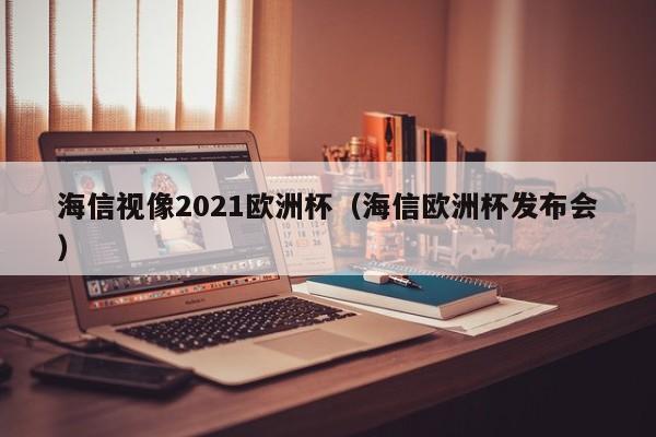 海信视像2021欧洲杯（海信欧洲杯发布会）