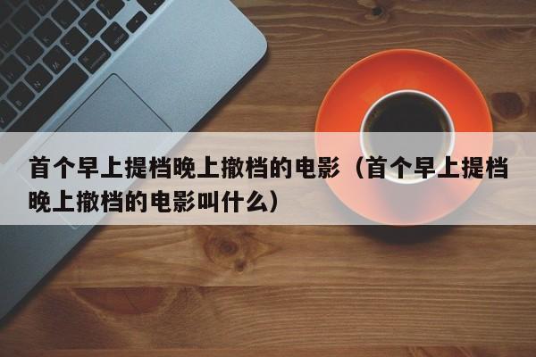 首个早上提档晚上撤档的电影（首个早上提档晚上撤档的电影叫什么）