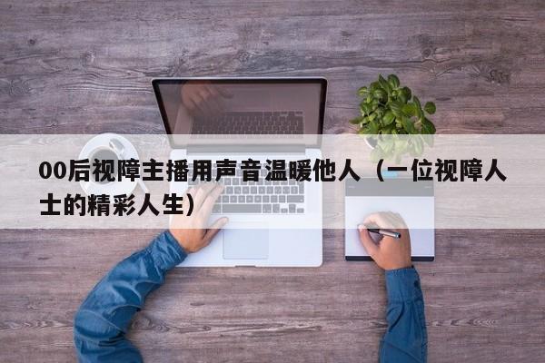 00后视障主播用声音温暖他人（一位视障人士的精彩人生）