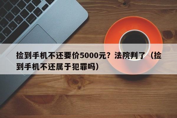 捡到手机不还要价5000元？法院判了（捡到手机不还属于犯罪吗）