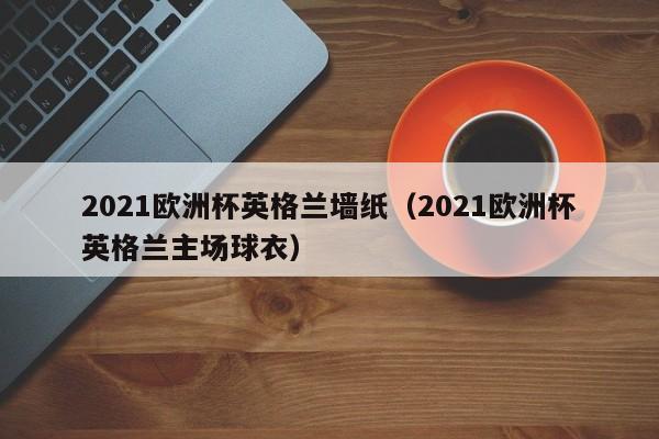 2021欧洲杯英格兰墙纸（2021欧洲杯英格兰主场球衣）