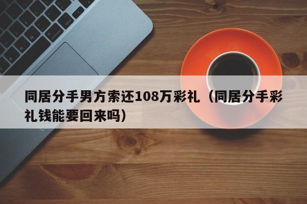 同居分手男方索还108万彩礼（同居分手彩礼钱能要回来吗）