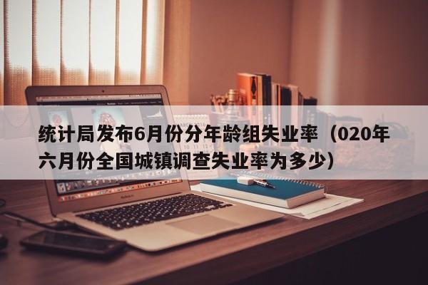 统计局发布6月份分年龄组失业率（020年六月份全国城镇调查失业率为多少）