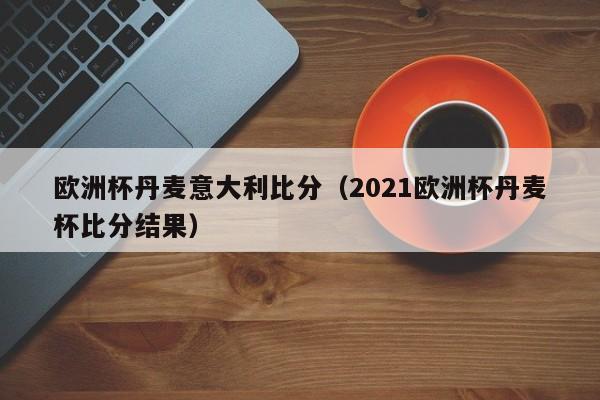 欧洲杯丹麦意大利比分（2021欧洲杯丹麦杯比分结果）