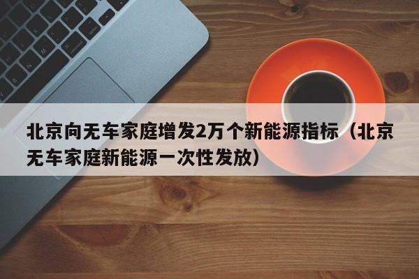 北京向无车家庭增发2万个新能源指标（北京无车家庭新能源一次性发放）