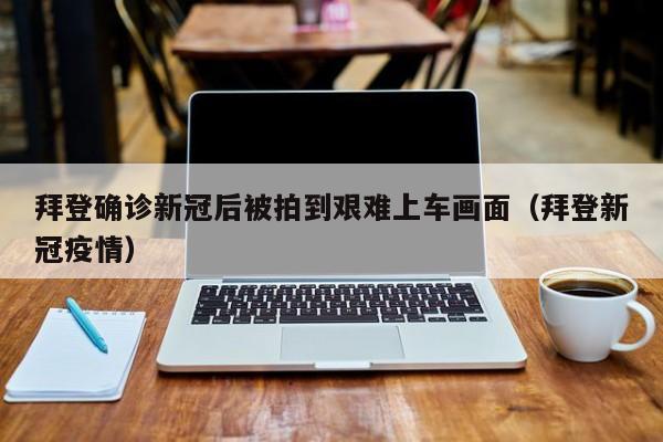 拜登确诊新冠后被拍到艰难上车画面（拜登新冠疫情）