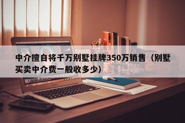 中介擅自将千万别墅挂牌350万销售（别墅买卖中介费一般收多少）