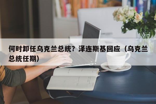 何时卸任乌克兰总统？泽连斯基回应（乌克兰总统任期）