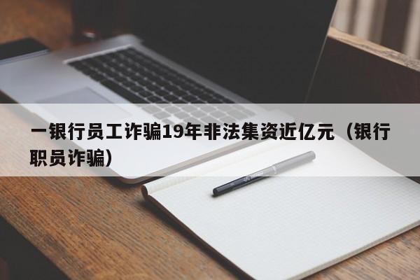 一银行员工诈骗19年非法集资近亿元（银行职员诈骗）