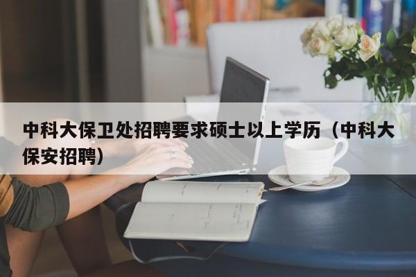 中科大保卫处招聘要求硕士以上学历（中科大保安招聘）