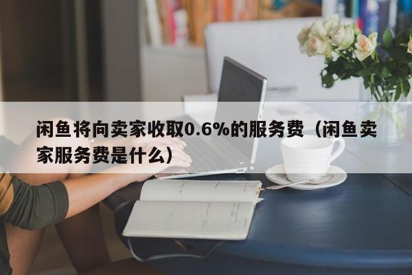 闲鱼将向卖家收取0.6%的服务费（闲鱼卖家服务费是什么）