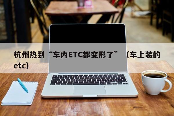 杭州热到“车内ETC都变形了”（车上装的etc）