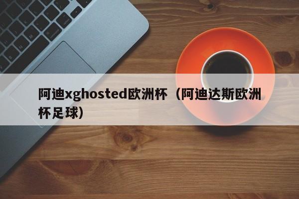 阿迪xghosted欧洲杯（阿迪达斯欧洲杯足球）