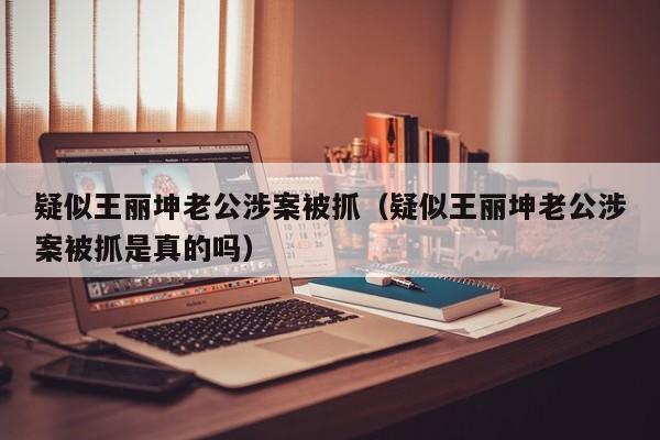 疑似王丽坤老公涉案被抓（疑似王丽坤老公涉案被抓是真的吗）