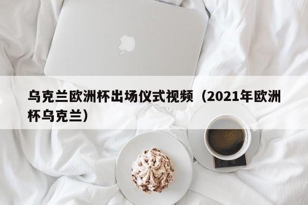 乌克兰欧洲杯出场仪式视频（2021年欧洲杯乌克兰）