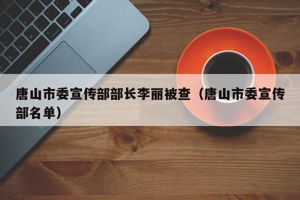 唐山市委宣传部部长李丽被查（唐山市委宣传部名单）