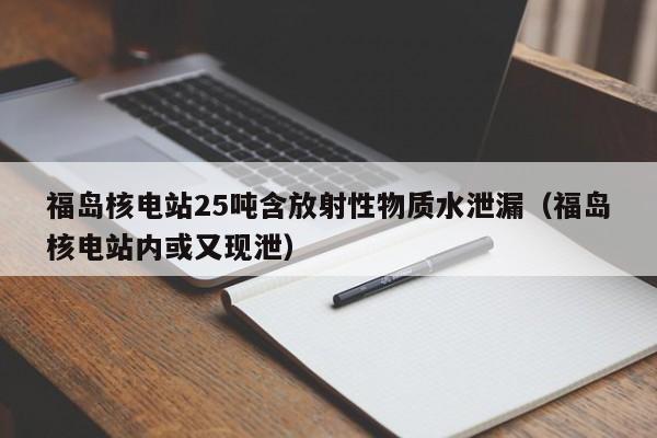 福岛核电站25吨含放射性物质水泄漏（福岛核电站内或又现泄）