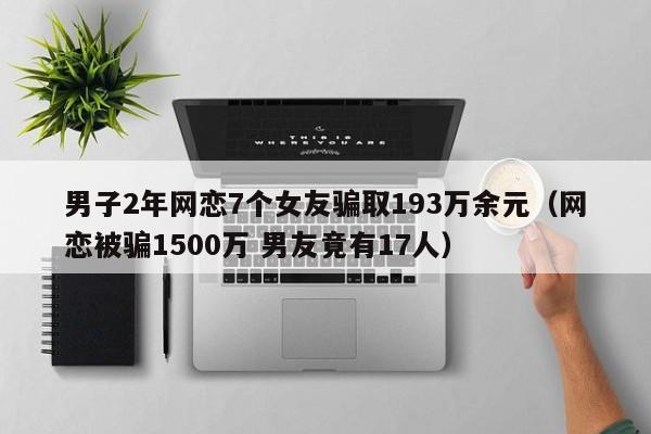 男子2年网恋7个女友骗取193万余元（网恋被骗1500万 男友竟有17人）