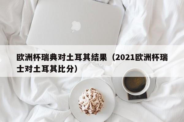 欧洲杯瑞典对土耳其结果（2021欧洲杯瑞士对土耳其比分）