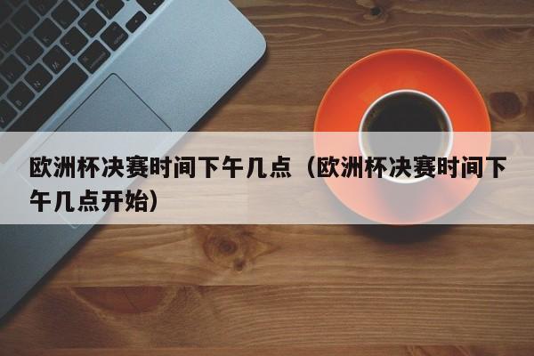 欧洲杯决赛时间下午几点（欧洲杯决赛时间下午几点开始）