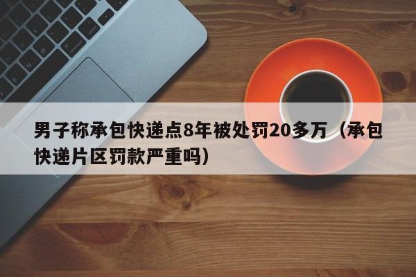 男子称承包快递点8年被处罚20多万（承包快递片区罚款严重吗）