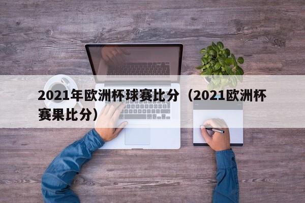 2021年欧洲杯球赛比分（2021欧洲杯赛果比分）